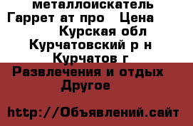 металлоискатель Гаррет ат-про › Цена ­ 23 000 - Курская обл., Курчатовский р-н, Курчатов г. Развлечения и отдых » Другое   